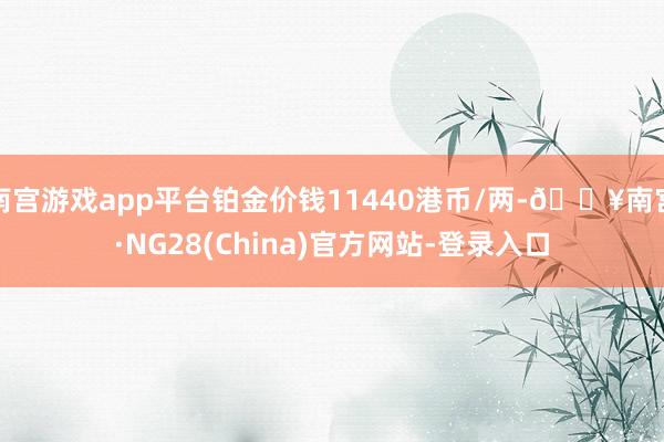 南宫游戏app平台铂金价钱11440港币/两-🔥南宫·NG28(China)官方网站-登录入口