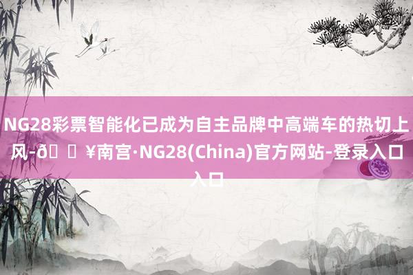 NG28彩票智能化已成为自主品牌中高端车的热切上风-🔥南宫·NG28(China)官方网站-登录入口