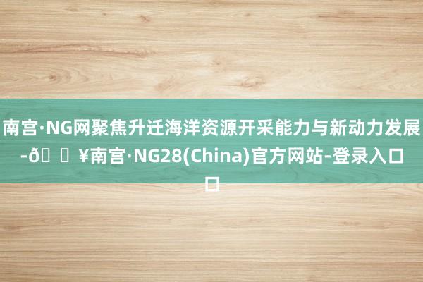 南宫·NG网聚焦升迁海洋资源开采能力与新动力发展-🔥南宫·NG28(China)官方网站-登录入口