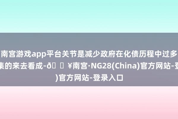 南宫游戏app平台关节是减少政府在化债历程中过多影响市集的来去看成-🔥南宫·NG28(China)官方网站-登录入口