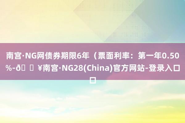 南宫·NG网债券期限6年（票面利率：第一年0.50%-🔥南宫·NG28(China)官方网站-登录入口