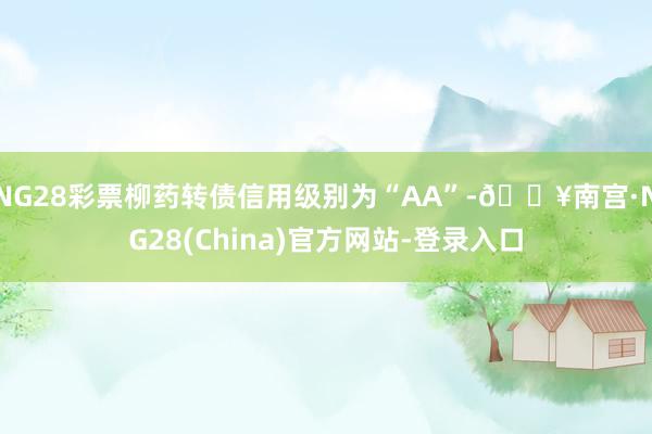 NG28彩票柳药转债信用级别为“AA”-🔥南宫·NG28(China)官方网站-登录入口