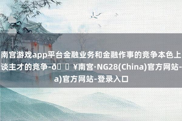 南宫游戏app平台金融业务和金融作事的竞争本色上是金融东谈主才的竞争-🔥南宫·NG28(China)官方网站-登录入口