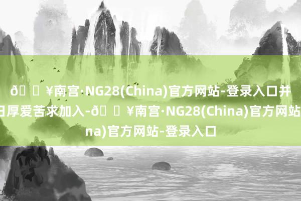 🔥南宫·NG28(China)官方网站-登录入口并于8月20日厚爱苦求加入-🔥南宫·NG28(China)官方网站-登录入口