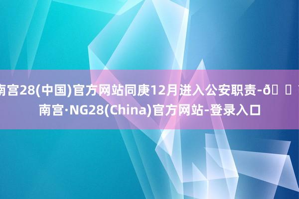 南宫28(中国)官方网站同庚12月进入公安职责-🔥南宫·NG28(China)官方网站-登录入口