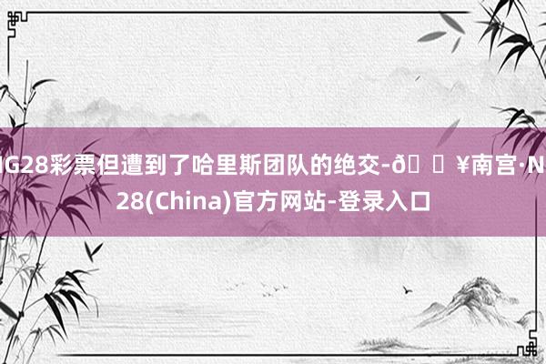 NG28彩票但遭到了哈里斯团队的绝交-🔥南宫·NG28(China)官方网站-登录入口