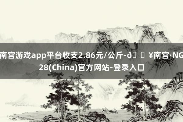 南宫游戏app平台收支2.86元/公斤-🔥南宫·NG28(China)官方网站-登录入口