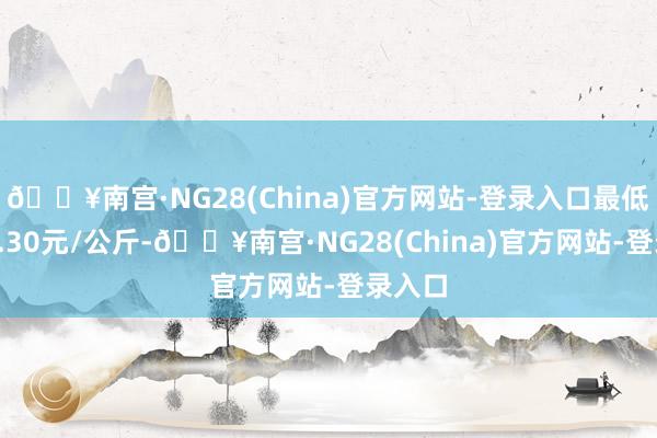 🔥南宫·NG28(China)官方网站-登录入口最低报价4.30元/公斤-🔥南宫·NG28(China)官方网站-登录入口