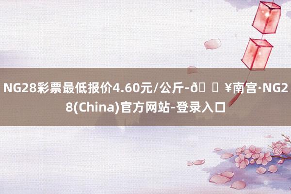 NG28彩票最低报价4.60元/公斤-🔥南宫·NG28(China)官方网站-登录入口