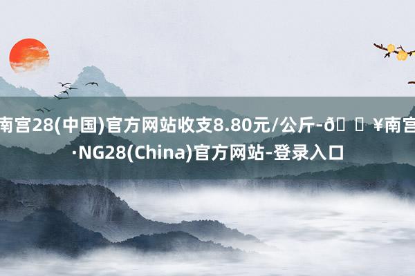 南宫28(中国)官方网站收支8.80元/公斤-🔥南宫·NG28(China)官方网站-登录入口